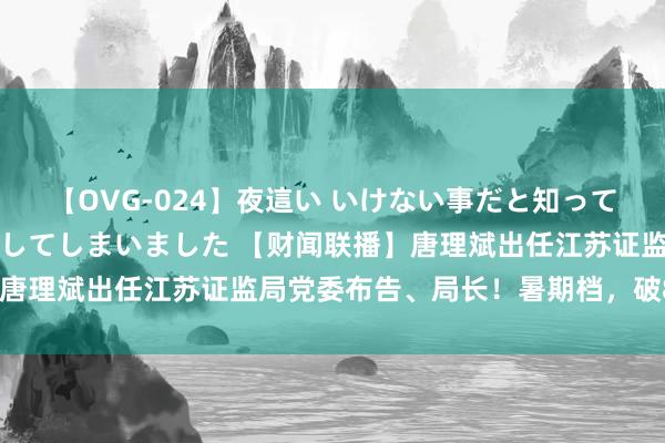 【OVG-024】夜這い いけない事だと知っていたけど生中出しまで許してしまいました 【财闻联播】唐理斌出任江苏证监局党委布告、局长！暑期档，破80亿了