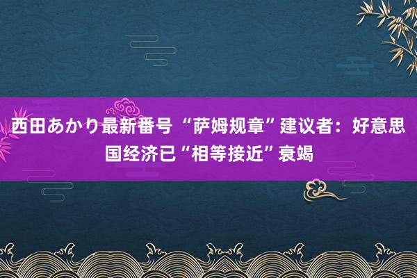 西田あかり最新番号 “萨姆规章”建议者：好意思国经济已“相等接近”衰竭