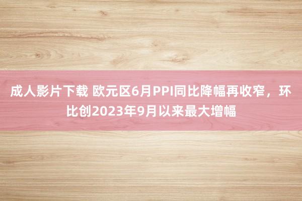 成人影片下载 欧元区6月PPI同比降幅再收窄，环比创2023年9月以来最大增幅