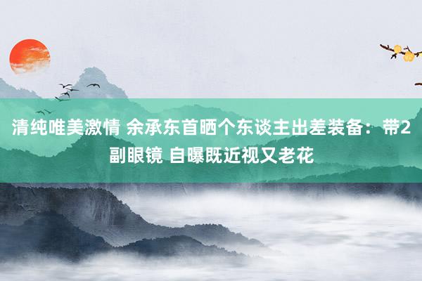 清纯唯美激情 余承东首晒个东谈主出差装备：带2副眼镜 自曝既近视又老花