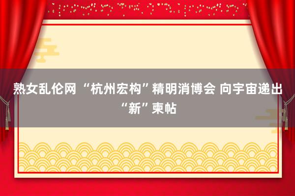 熟女乱伦网 “杭州宏构”精明消博会 向宇宙递出“新”柬帖