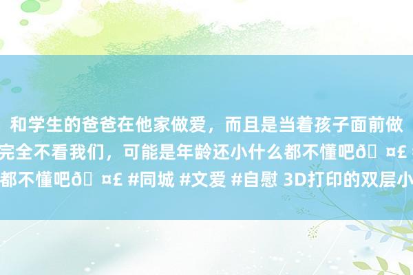 和学生的爸爸在他家做爱，而且是当着孩子面前做爱，太刺激了，孩子完全不看我们，可能是年龄还小什么都不懂吧🤣 #同城 #文爱 #自慰 3D打印的双层小楼封顶