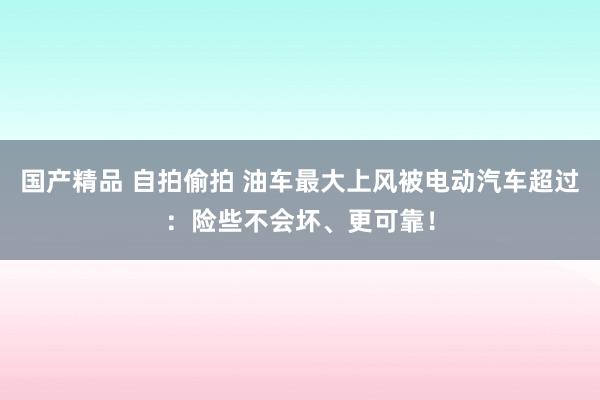 国产精品 自拍偷拍 油车最大上风被电动汽车超过：险些不会坏、更可靠！