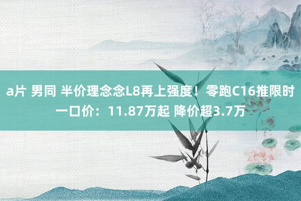 a片 男同 半价理念念L8再上强度！零跑C16推限时一口价：11.87万起 降价超3.7万