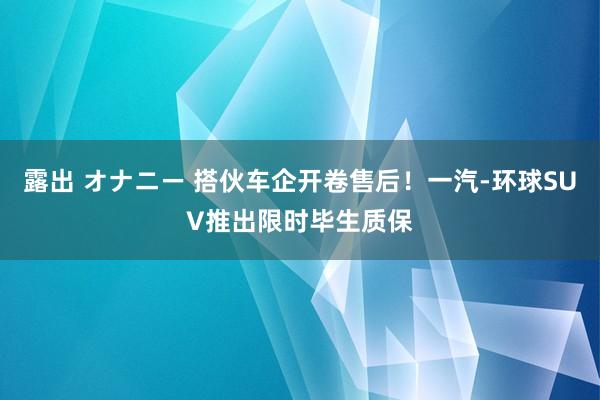 露出 オナニー 搭伙车企开卷售后！一汽-环球SUV推出限时毕生质保