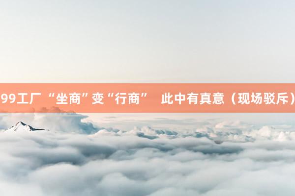 99工厂 “坐商”变“行商”   此中有真意（现场驳斥）