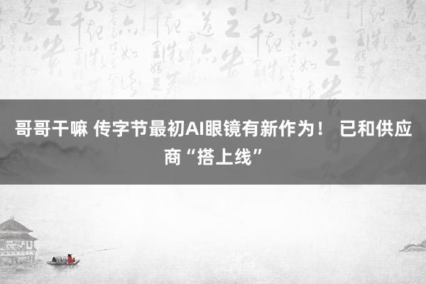 哥哥干嘛 传字节最初AI眼镜有新作为！ 已和供应商“搭上线”