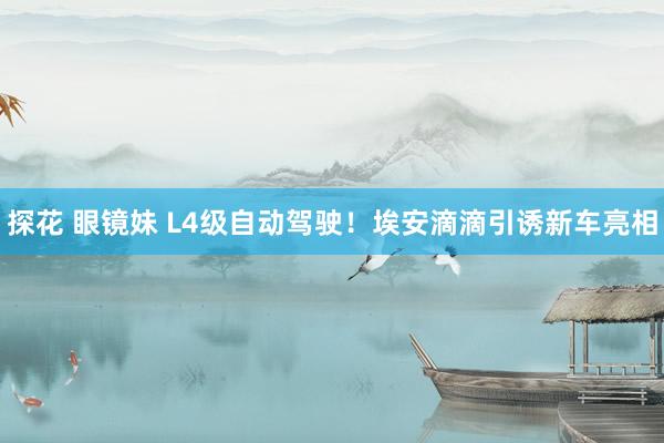 探花 眼镜妹 L4级自动驾驶！埃安滴滴引诱新车亮相