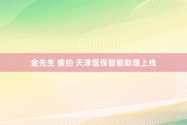 金先生 偷拍 天津医保智能助理上线