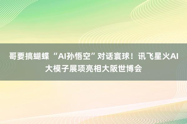哥要搞蝴蝶 “AI孙悟空”对话寰球！讯飞星火AI大模子展项亮相大阪世博会