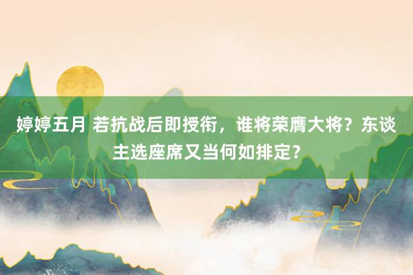 婷婷五月 若抗战后即授衔，谁将荣膺大将？东谈主选座席又当何如排定？