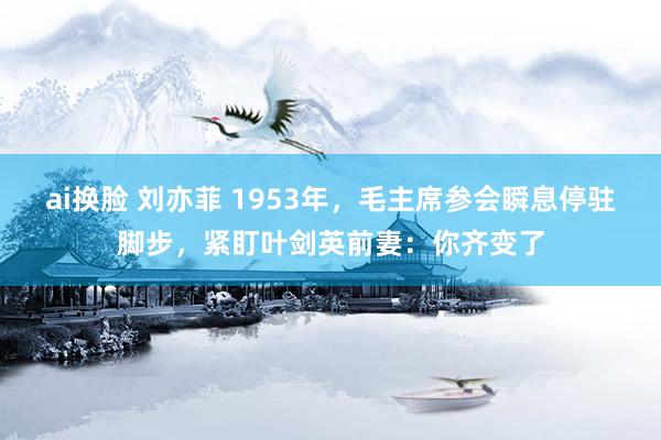 ai换脸 刘亦菲 1953年，毛主席参会瞬息停驻脚步，紧盯叶剑英前妻：你齐变了