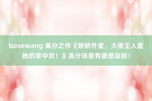 bosewang 高分之作《娇娇外室，大佬王人是她的掌中欢！》高分场景有被感动到！