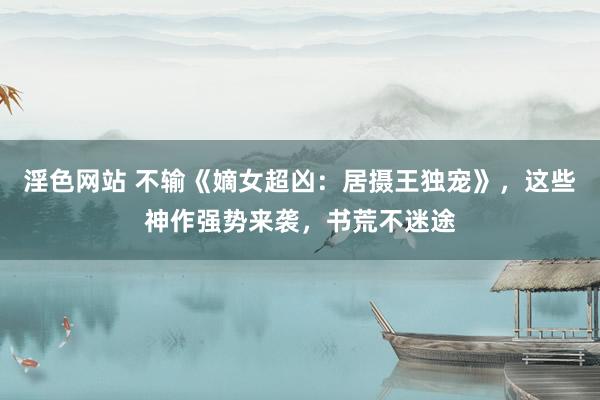 淫色网站 不输《嫡女超凶：居摄王独宠》，这些神作强势来袭，书荒不迷途