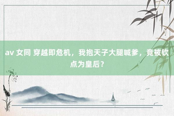 av 女同 穿越即危机，我抱天子大腿喊爹，竟被钦点为皇后？