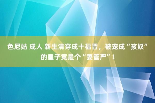 色尼姑 成人 新生清穿成十福晋，被宠成“孩奴”的皇子竟是个“妻管严”！