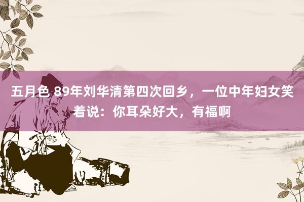 五月色 89年刘华清第四次回乡，一位中年妇女笑着说：你耳朵好大，有福啊