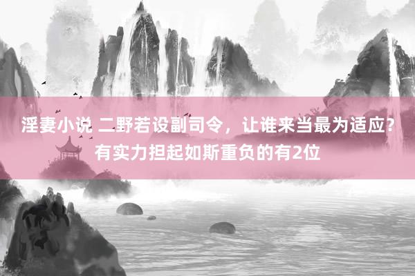 淫妻小说 二野若设副司令，让谁来当最为适应？有实力担起如斯重负的有2位