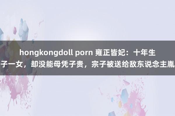 hongkongdoll porn 雍正皆妃：十年生三子一女，却没能母凭子贵，宗子被送给敌东说念主胤禩