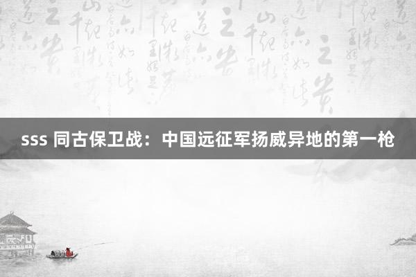 sss 同古保卫战：中国远征军扬威异地的第一枪