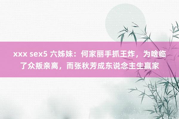 xxx sex5 六姊妹：何家丽手抓王炸，为啥临了众叛亲离，而张秋芳成东说念主生赢家