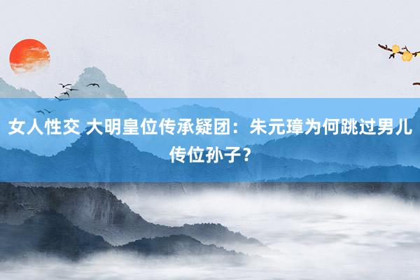 女人性交 大明皇位传承疑团：朱元璋为何跳过男儿传位孙子？
