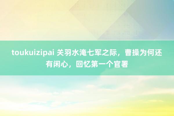 toukuizipai 关羽水淹七军之际，曹操为何还有闲心，回忆第一个官署