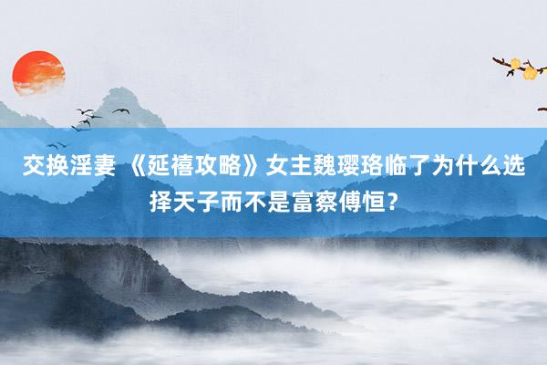 交换淫妻 《延禧攻略》女主魏璎珞临了为什么选择天子而不是富察傅恒？