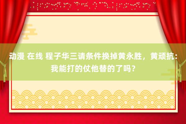 动漫 在线 程子华三请条件换掉黄永胜，黄顽抗：我能打的仗他替的了吗？