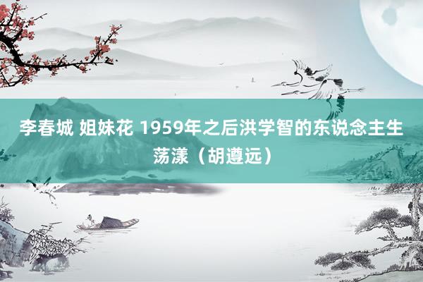 李春城 姐妹花 1959年之后洪学智的东说念主生荡漾（胡遵远）