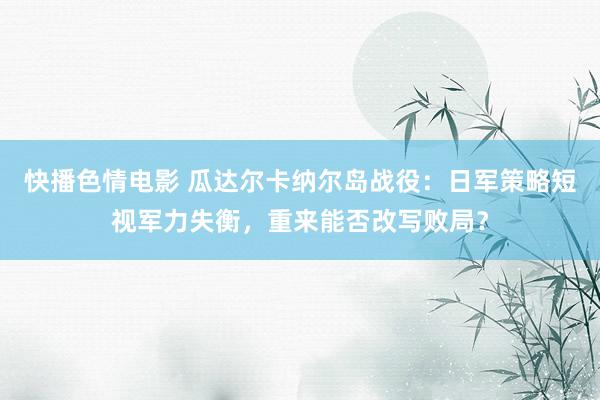 快播色情电影 瓜达尔卡纳尔岛战役：日军策略短视军力失衡，重来能否改写败局？