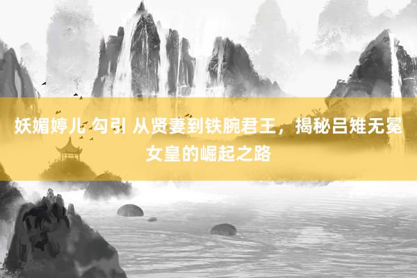 妖媚婷儿 勾引 从贤妻到铁腕君王，揭秘吕雉无冕女皇的崛起之路