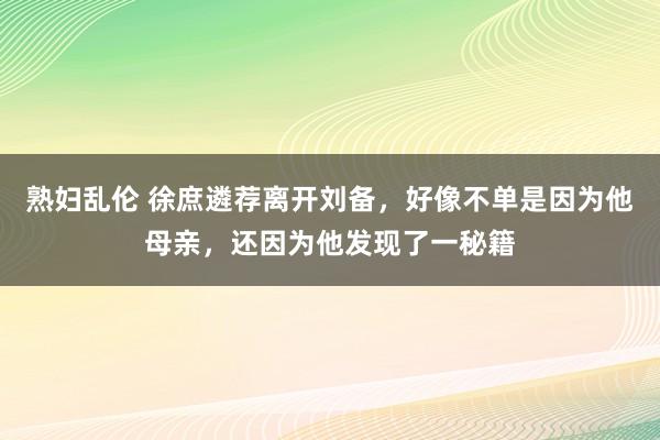 熟妇乱伦 徐庶遴荐离开刘备，好像不单是因为他母亲，还因为他发现了一秘籍