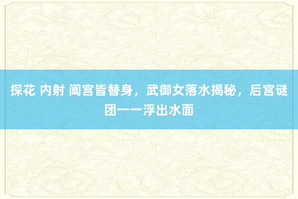 探花 内射 阖宫皆替身，武御女落水揭秘，后宫谜团一一浮出水面
