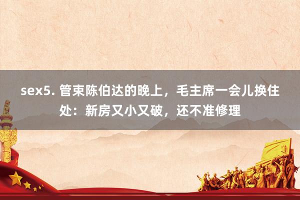 sex5. 管束陈伯达的晚上，毛主席一会儿换住处：新房又小又破，还不准修理