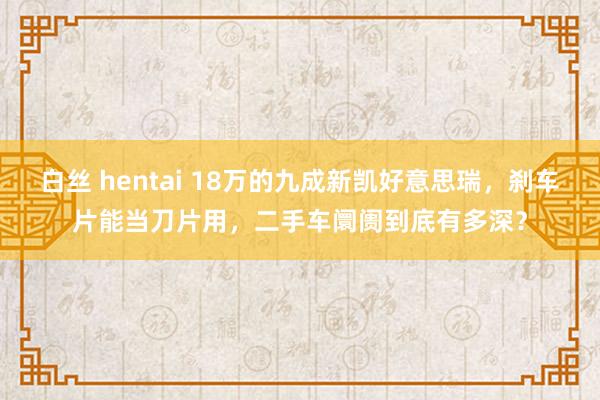 白丝 hentai 18万的九成新凯好意思瑞，刹车片能当刀片用，二手车阛阓到底有多深？