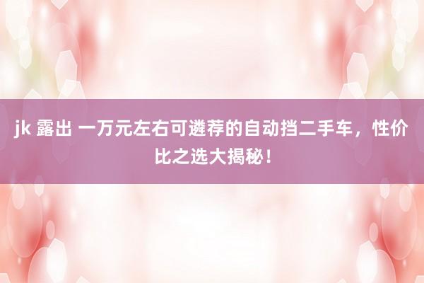 jk 露出 一万元左右可遴荐的自动挡二手车，性价比之选大揭秘！
