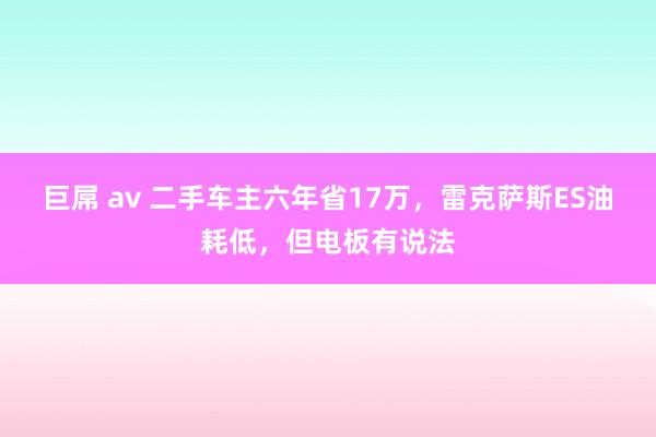 巨屌 av 二手车主六年省17万，雷克萨斯ES油耗低，但电板有说法