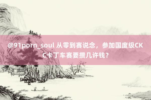 @91porn_soul 从零到赛说念，参加国度级CKC卡丁车赛要攒几许钱？