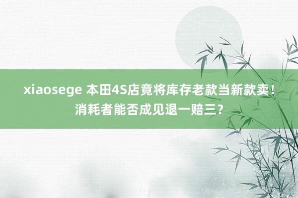 xiaosege 本田4S店竟将库存老款当新款卖！消耗者能否成见退一赔三？