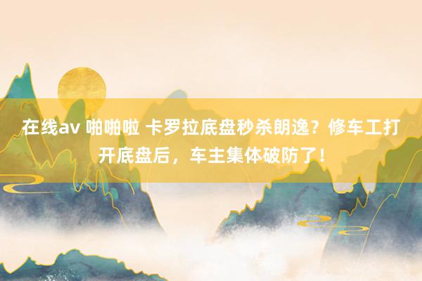 在线av 啪啪啦 卡罗拉底盘秒杀朗逸？修车工打开底盘后，车主集体破防了！