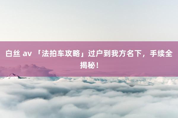 白丝 av 「法拍车攻略」过户到我方名下，手续全揭秘！