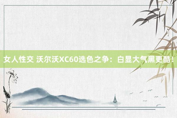 女人性交 沃尔沃XC60选色之争：白显大气黑更酷！