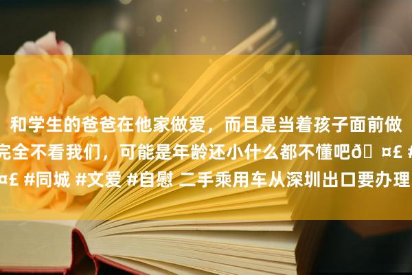 和学生的爸爸在他家做爱，而且是当着孩子面前做爱，太刺激了，孩子完全不看我们，可能是年龄还小什么都不懂吧🤣 #同城 #文爱 #自慰 二手乘用车从深圳出口要办理哪些手续及报关府上