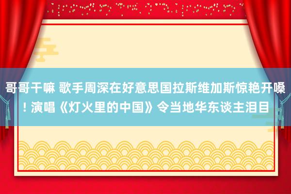 哥哥干嘛 歌手周深在好意思国拉斯维加斯惊艳开嗓! 演唱《灯火里的中国》令当地华东谈主泪目