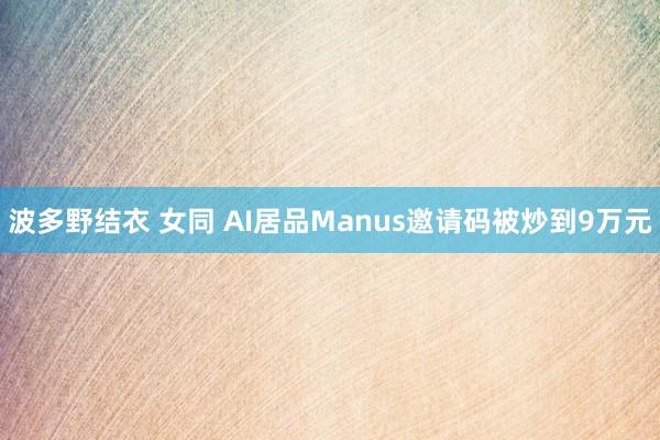波多野结衣 女同 AI居品Manus邀请码被炒到9万元