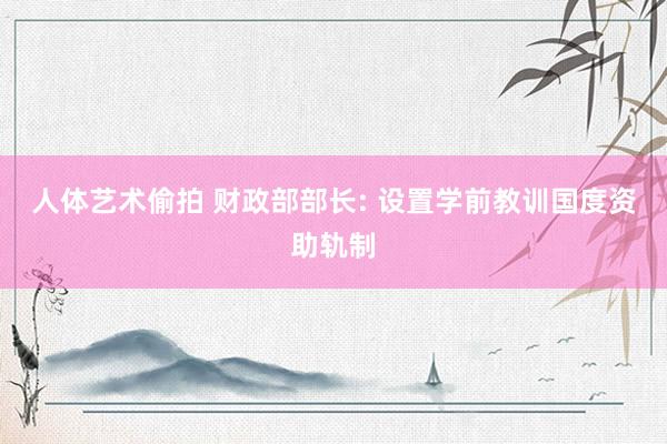 人体艺术偷拍 财政部部长: 设置学前教训国度资助轨制