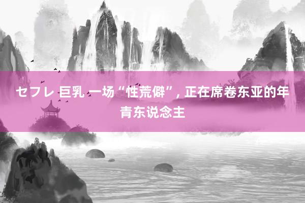 セフレ 巨乳 一场“性荒僻”, 正在席卷东亚的年青东说念主