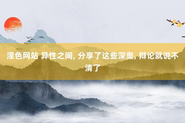 淫色网站 异性之间, 分享了这些深奥, 辩论就说不清了