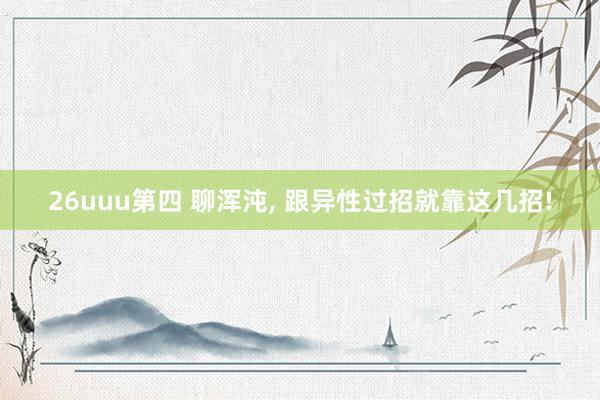 26uuu第四 聊浑沌, 跟异性过招就靠这几招!